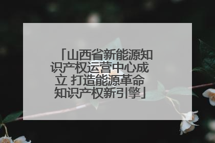 山西省新能源知识产权运营中心成立 打造能源革命知识产权新引擎