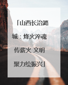 山西长治潞城：烽火淬魂传薪火 文明聚力绘振兴