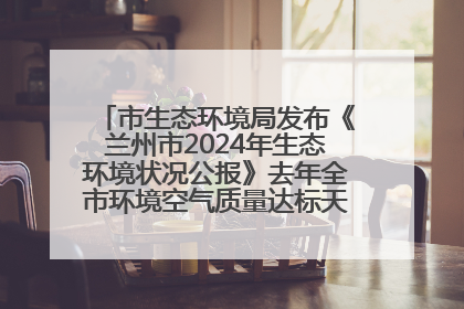 市生态环境局发布《兰州市2024年生态环境状况公报》去年全市环境空气质量达标天数301天