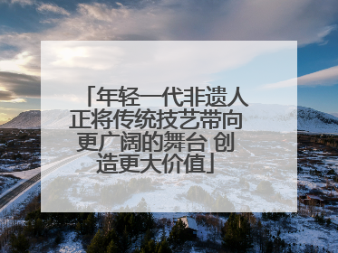年轻一代非遗人正将传统技艺带向更广阔的舞台 创造更大价值
