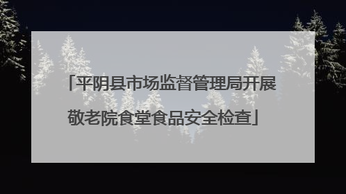 平阴县市场监督管理局开展敬老院食堂食品安全检查
