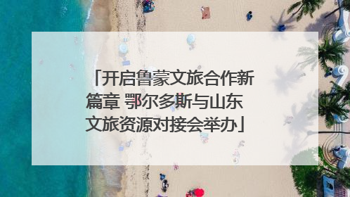 开启鲁蒙文旅合作新篇章 鄂尔多斯与山东文旅资源对接会举办