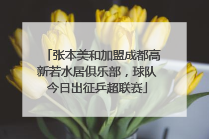 张本美和加盟成都高新若水居俱乐部，球队今日出征乒超联赛
