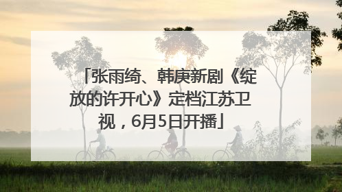 张雨绮、韩庚新剧《绽放的许开心》定档江苏卫视，6月5日开播