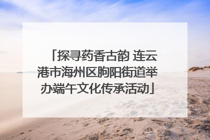 探寻药香古韵 连云港市海州区朐阳街道举办端午文化传承活动
