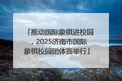 推动国际象棋进校园，2025济南市国际象棋校园团体赛举行