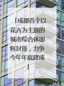成都首个以花卉为主题的城市综合体即将封顶，力争今年年底建成