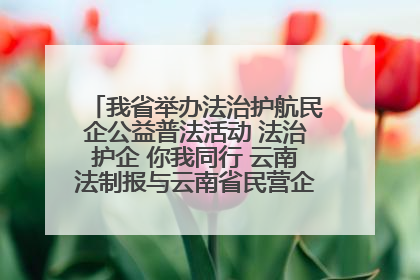 我省举办法治护航民企公益普法活动 法治护企 你我同行 云南法制报与云南省民营企业家协会携手共建“媒体+协会+企业”法治服务生态圈