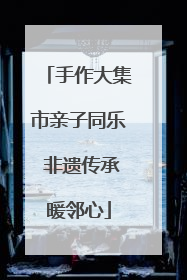 手作大集市亲子同乐 非遗传承暖邻心