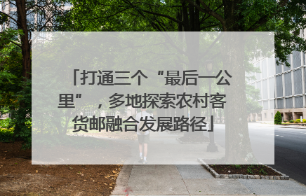 打通三个“最后一公里”，多地探索农村客货邮融合发展路径