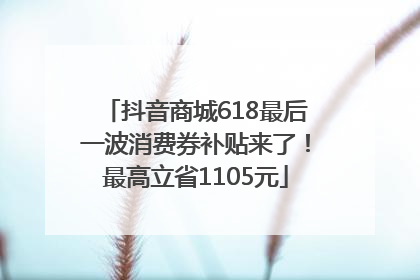 抖音商城618最后一波消费券补贴来了！最高立省1105元