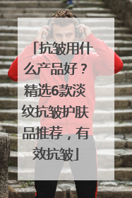 抗皱用什么产品好？精选6款淡纹抗皱护肤品推荐，有效抗皱