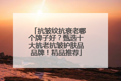 抗皱纹抗衰老哪个牌子好？甄选十大抗老抗皱护肤品品牌！精品推荐