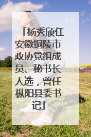 杨秀颀任安徽铜陵市政协党组成员、秘书长人选，曾任枞阳县委书记
