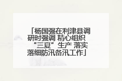杨国强在利津县调研时强调 精心组织“三夏”生产 落实落细防汛备汛工作