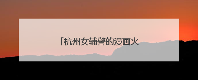 杭州女辅警的漫画火了：出手就是爆款