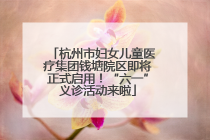 杭州市妇女儿童医疗集团钱塘院区即将正式启用！“六一”义诊活动来啦