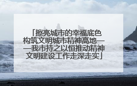 擦亮城市的幸福底色 构筑文明城市精神高地——我市持之以恒推动精神文明建设工作走深走实