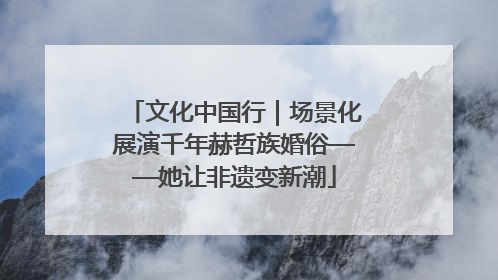 文化中国行｜场景化展演千年赫哲族婚俗——她让非遗变新潮