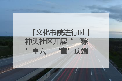 文化书院进行时｜神头社区开展“‘粽’享六一‘童’庆端午”主题系列活动