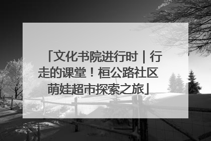 文化书院进行时｜行走的课堂！桓公路社区萌娃超市探索之旅
