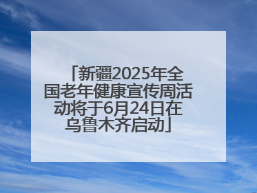 新疆2025年全国老年健康宣传周活动将于6月24日在乌鲁木齐启动