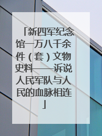 新四军纪念馆一万八千余件（套）文物史料——诉说人民军队与人民的血脉相连