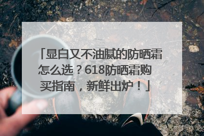 显白又不油腻的防晒霜怎么选？618防晒霜购买指南，新鲜出炉！