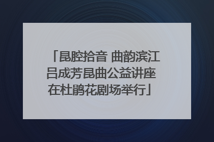 昆腔拾音 曲韵滨江 吕成芳昆曲公益讲座在杜鹃花剧场举行
