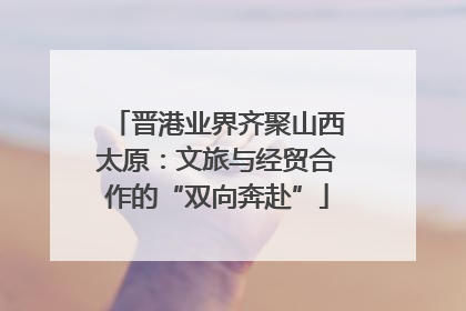 晋港业界齐聚山西太原：文旅与经贸合作的“双向奔赴”