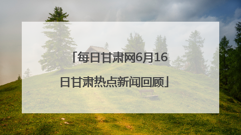 每日甘肃网6月16日甘肃热点新闻回顾