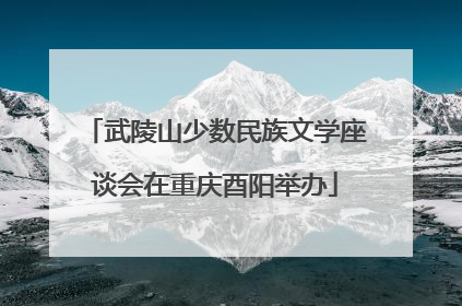 武陵山少数民族文学座谈会在重庆酉阳举办
