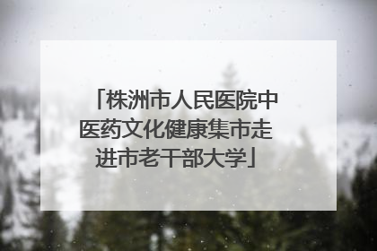 株洲市人民医院中医药文化健康集市走进市老干部大学