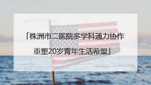 株洲市二医院多学科通力协作 重塑20岁青年生活希望