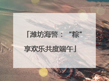 潍坊海警：“粽”享欢乐共度端午