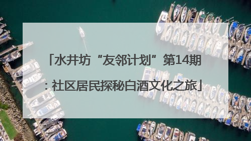 水井坊“友邻计划”第14期：社区居民探秘白酒文化之旅