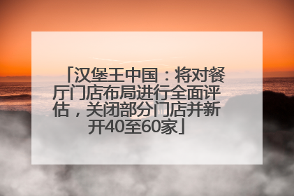汉堡王中国：将对餐厅门店布局进行全面评估，关闭部分门店并新开40至60家