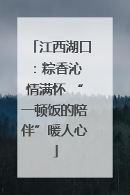 江西湖口：粽香沁 情满怀 “一顿饭的陪伴”暖人心