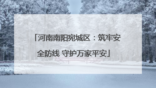 河南南阳宛城区：筑牢安全防线 守护万家平安