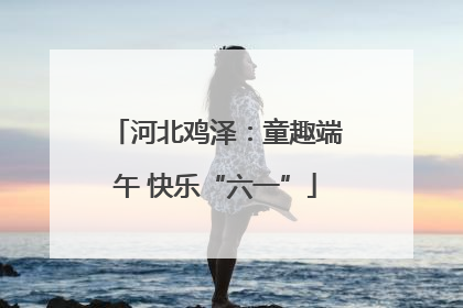 河北鸡泽：童趣端午 快乐“六一”