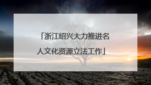 浙江绍兴大力推进名人文化资源立法工作