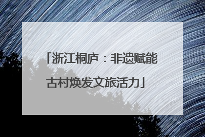 浙江桐庐：非遗赋能古村焕发文旅活力