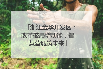 浙江金华开发区：改革破局增动能，智慧营城筑未来