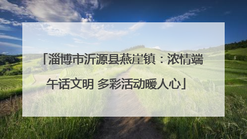 淄博市沂源县燕崖镇：浓情端午话文明 多彩活动暖人心