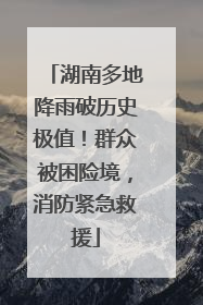 湖南多地降雨破历史极值！群众被困险境，消防紧急救援