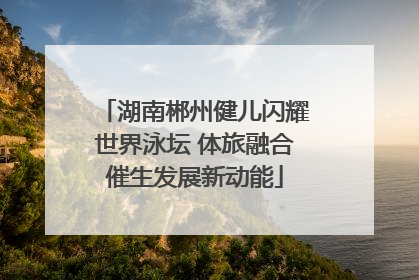 湖南郴州健儿闪耀世界泳坛 体旅融合催生发展新动能