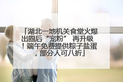 湖北一地机关食堂火爆出圈后“宠粉” 再升级！端午免费提供粽子盐蛋，部分人可八折