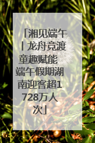 湘见端午丨龙舟竞渡童趣赋能 端午假期湖南迎客超1728万人次