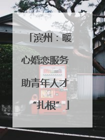 滨州：暖心婚恋服务助青年人才“扎根”