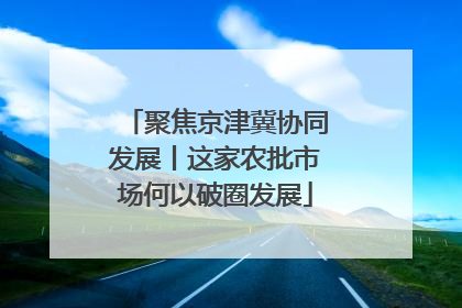 聚焦京津冀协同发展丨这家农批市场何以破圈发展